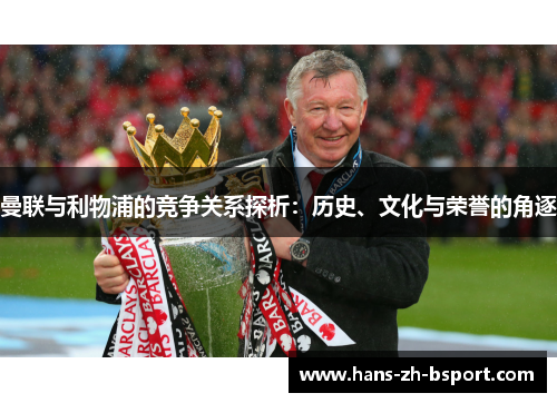 曼联与利物浦的竞争关系探析：历史、文化与荣誉的角逐