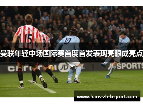 曼联年轻中场国际赛首度首发表现亮眼成亮点