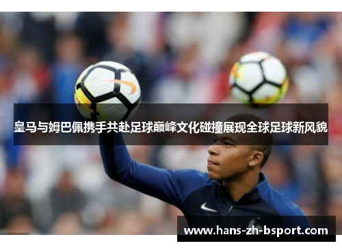 皇马与姆巴佩携手共赴足球巅峰文化碰撞展现全球足球新风貌